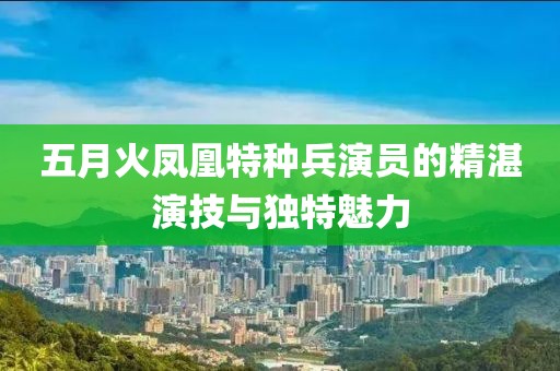 五月火鳳凰特種兵演員的精湛演技與獨(dú)特魅力