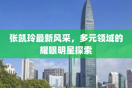 張凱玲最新風采，多元領(lǐng)域的耀眼明星探索