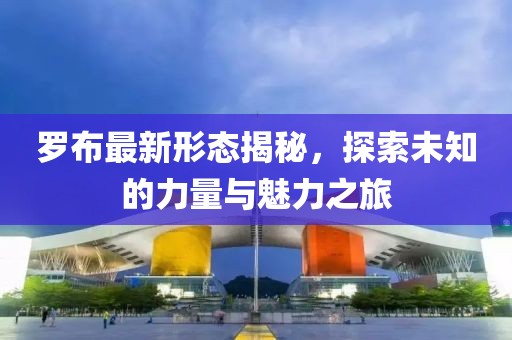 羅布最新形態(tài)揭秘，探索未知的力量與魅力之旅