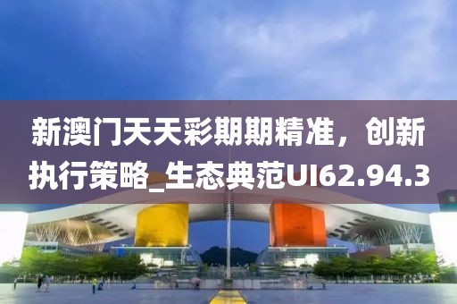 新澳門天天彩期期精準，創(chuàng)新執(zhí)行策略_生態(tài)典范UI62.94.3