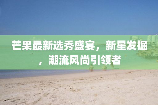 芒果最新選秀盛宴，新星發(fā)掘，潮流風(fēng)尚引領(lǐng)者