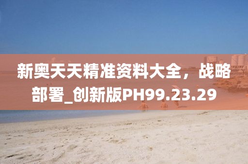 新奧天天精準(zhǔn)資料大全，戰(zhàn)略部署_創(chuàng)新版PH99.23.29