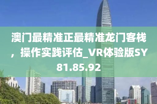 澳門最精準(zhǔn)正最精準(zhǔn)龍門客棧，操作實踐評估_VR體驗版SY81.85.92