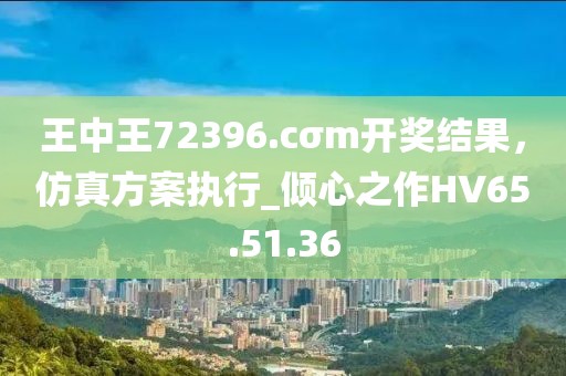 王中王72396.cσm開獎結(jié)果，仿真方案執(zhí)行_傾心之作HV65.51.36