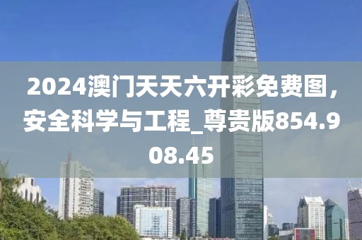 2024澳門天天六開彩免費(fèi)圖，安全科學(xué)與工程_尊貴版854.908.45