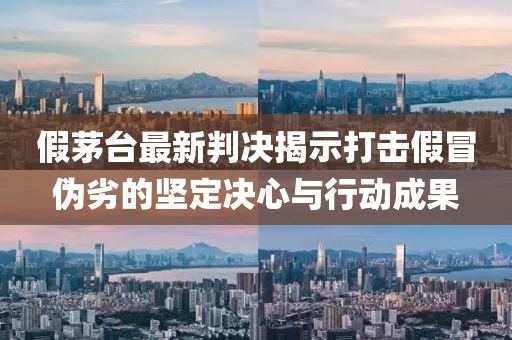 假茅臺最新判決揭示打擊假冒偽劣的堅(jiān)定決心與行動(dòng)成果