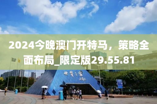 2024今晚澳門(mén)開(kāi)特馬，策略全面布局_限定版29.55.81