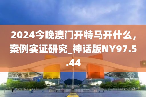 2024今晚澳門開特馬開什么，案例實證研究_神話版NY97.5.44