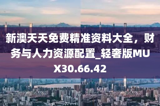 新澳天天免費(fèi)精準(zhǔn)資料大全，財(cái)務(wù)與人力資源配置_輕奢版MUX30.66.42