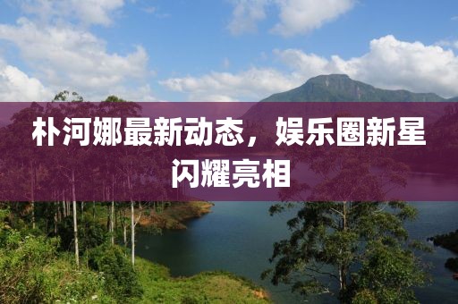 樸河娜最新動態(tài)，娛樂圈新星閃耀亮相
