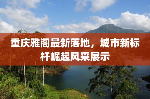 重慶雅閣最新落地，城市新標(biāo)桿崛起風(fēng)采展示