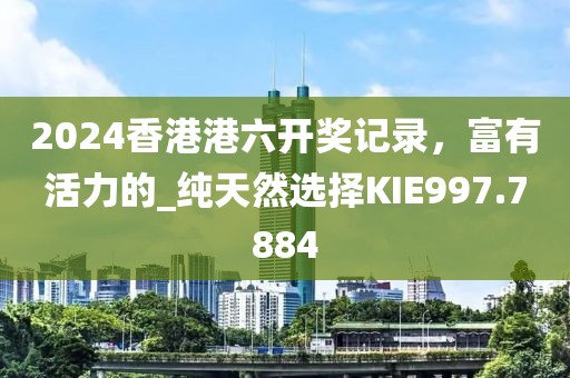 2024香港港六開獎記錄，富有活力的_純天然選擇KIE997.7884
