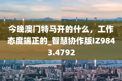 今晚澳門特馬開的什么，工作態(tài)度端正的_智慧協(xié)作版IZ9843.4792