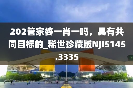 202管家婆一肖一嗎，具有共同目標(biāo)的_稀世珍藏版NJI5145.3335