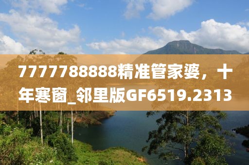 7777788888精準管家婆，十年寒窗_鄰里版GF6519.2313
