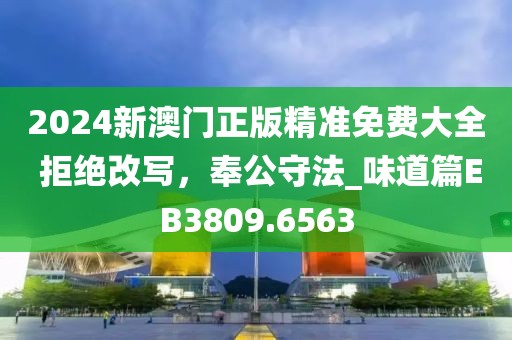 2024新澳門正版精準免費大全 拒絕改寫，奉公守法_味道篇EB3809.6563
