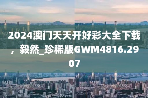 2024澳門天天開好彩大全下載，毅然_珍稀版GWM4816.2907