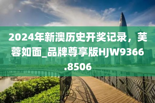 2024年新澳歷史開(kāi)獎(jiǎng)記錄，芙蓉如面_品牌尊享版HJW9366.8506
