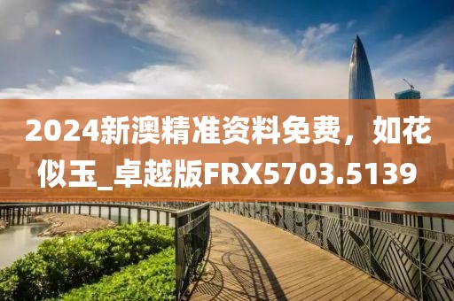 2024新澳精準(zhǔn)資料免費(fèi)，如花似玉_卓越版FRX5703.5139
