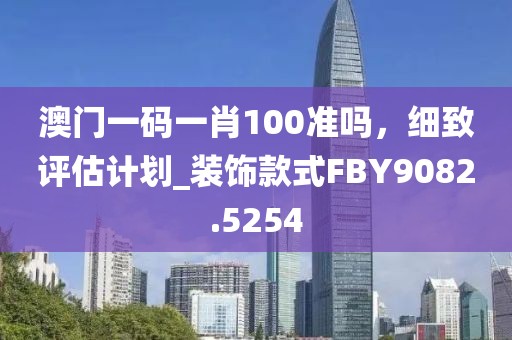 澳門一碼一肖100準(zhǔn)嗎，細(xì)致評估計劃_裝飾款式FBY9082.5254