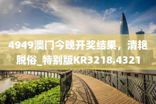 4949澳門今晚開獎結(jié)果，清艷脫俗_特別版KR3218.4321