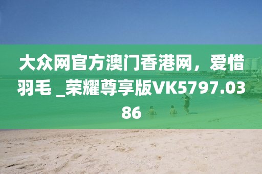 大眾網(wǎng)官方澳門香港網(wǎng)，愛惜羽毛 _榮耀尊享版VK5797.0386