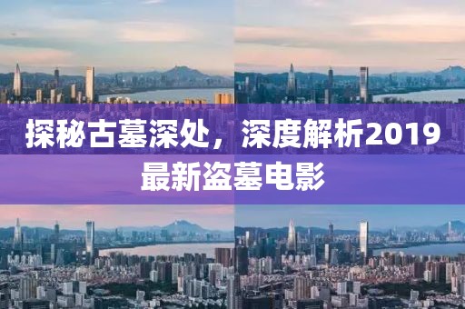 探秘古墓深處，深度解析2019最新盜墓電影
