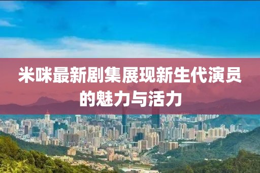 米咪最新劇集展現(xiàn)新生代演員的魅力與活力