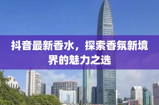 抖音最新香水，探索香氛新境界的魅力之選