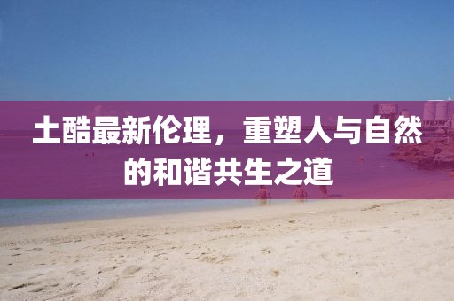 土酷最新倫理，重塑人與自然的和諧共生之道