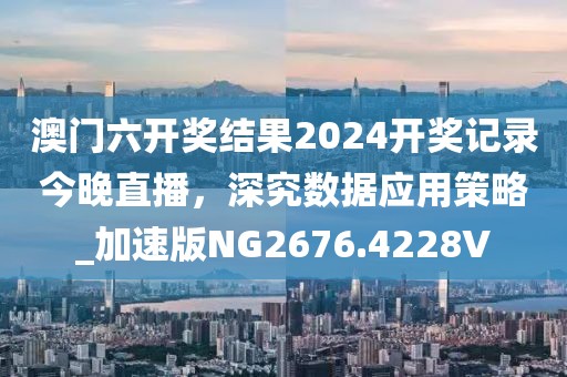 澳門六開(kāi)獎(jiǎng)結(jié)果2024開(kāi)獎(jiǎng)記錄今晚直播，深究數(shù)據(jù)應(yīng)用策略_加速版NG2676.4228V