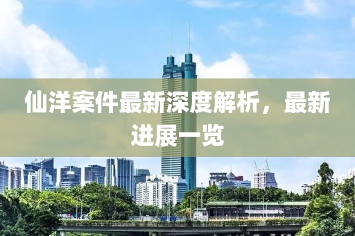 仙洋案件最新深度解析，最新進(jìn)展一覽