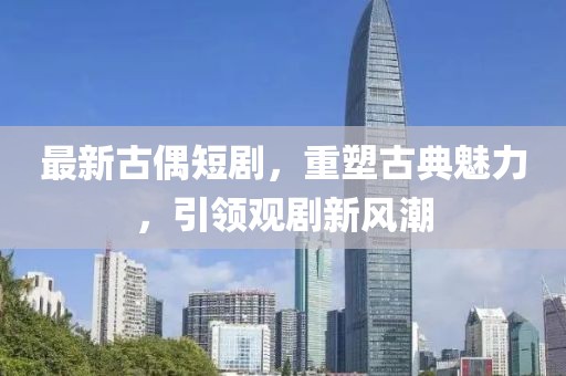 最新古偶短劇，重塑古典魅力，引領(lǐng)觀劇新風潮